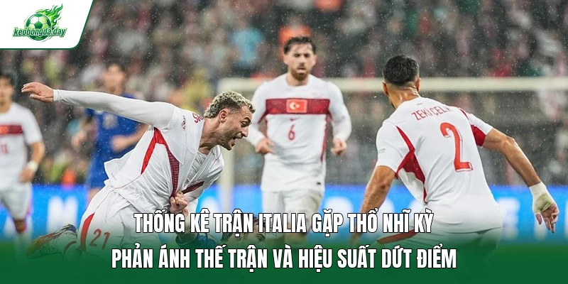 Thống kê trận Italia gặp Thổ Nhĩ Kỳ phản ánh thế trận và hiệu suất dứt điểm 